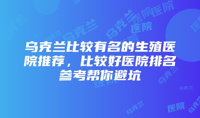 乌克兰比较有名的生殖医院推荐，比较好医院排名参考帮你避坑