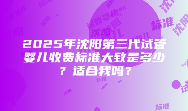 2025年沈阳第三代试管婴儿收费标准大致是多少？适合我吗？