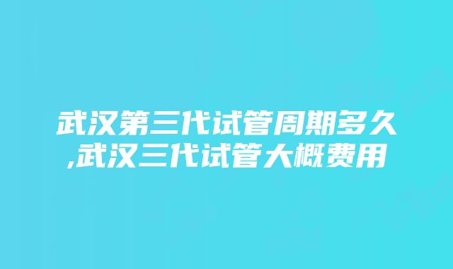 武汉第三代试管周期多久,武汉三代试管大概费用