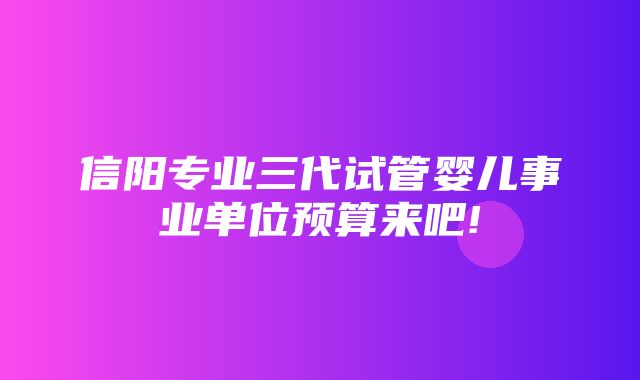 信阳专业三代试管婴儿事业单位预算来吧!