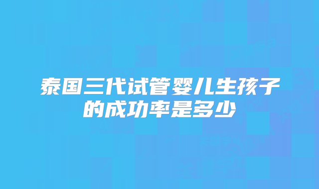 泰国三代试管婴儿生孩子的成功率是多少