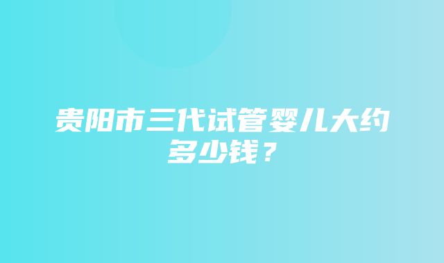 贵阳市三代试管婴儿大约多少钱？