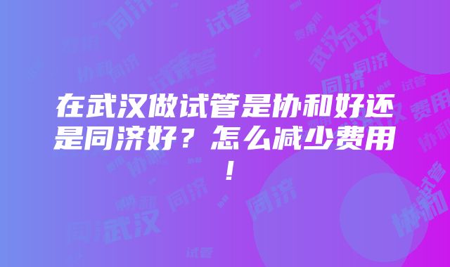 在武汉做试管是协和好还是同济好？怎么减少费用！