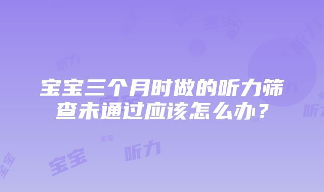 宝宝三个月时做的听力筛查未通过应该怎么办？