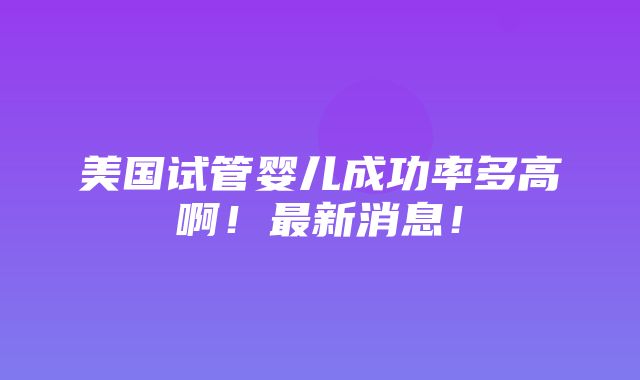 美国试管婴儿成功率多高啊！最新消息！