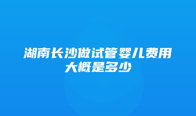 湖南长沙做试管婴儿费用大概是多少