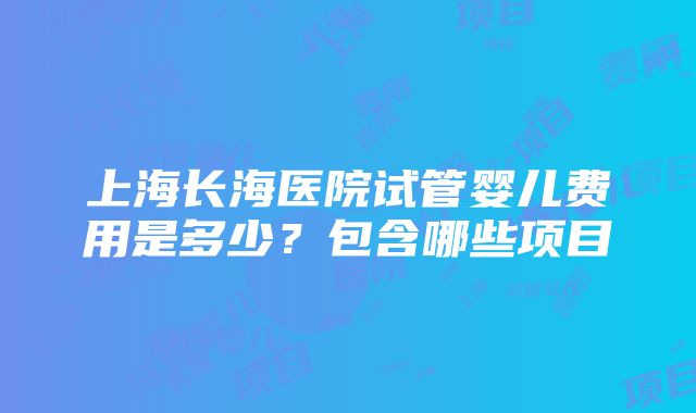 上海长海医院试管婴儿费用是多少？包含哪些项目