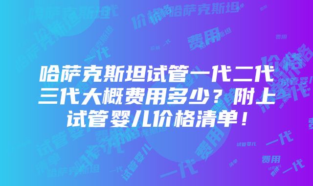 哈萨克斯坦试管一代二代三代大概费用多少？附上试管婴儿价格清单！