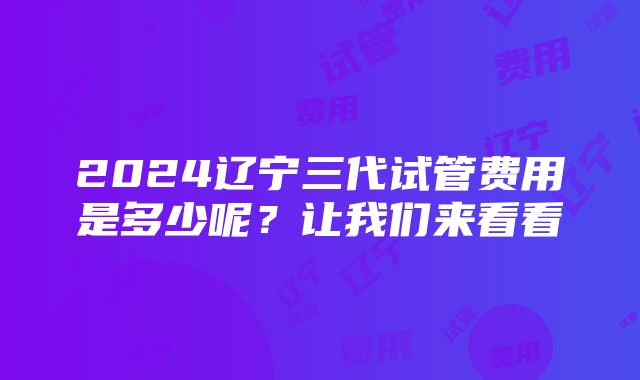 2024辽宁三代试管费用是多少呢？让我们来看看