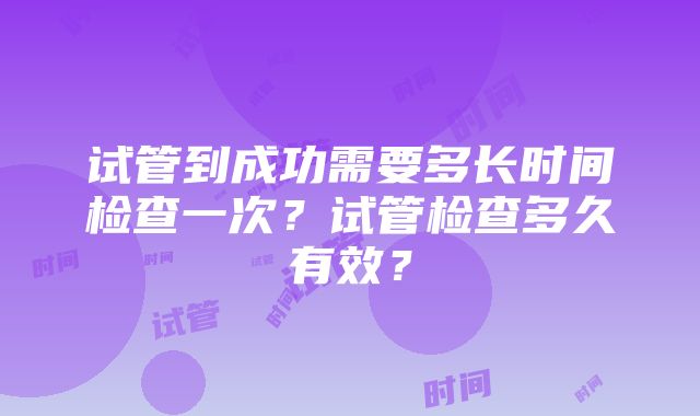 试管到成功需要多长时间检查一次？试管检查多久有效？