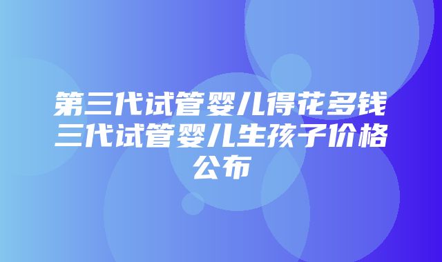 第三代试管婴儿得花多钱三代试管婴儿生孩子价格公布