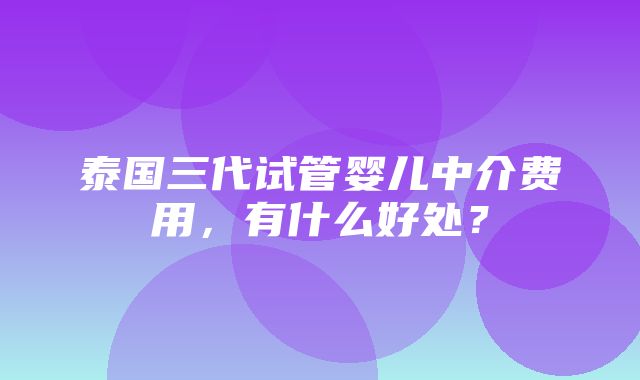 泰国三代试管婴儿中介费用，有什么好处？