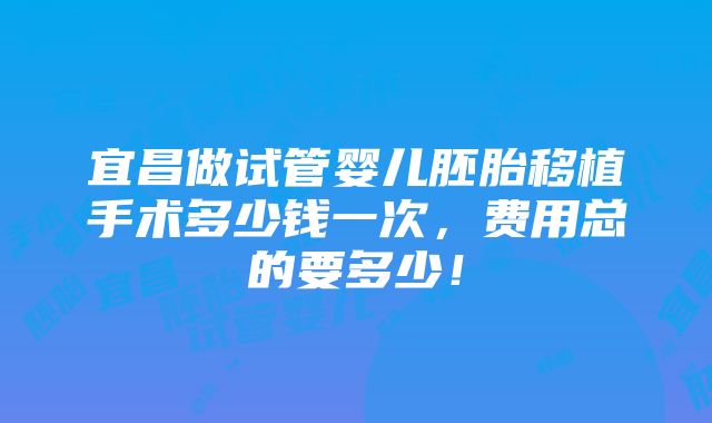 宜昌做试管婴儿胚胎移植手术多少钱一次，费用总的要多少！