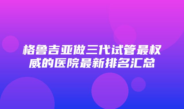 格鲁吉亚做三代试管最权威的医院最新排名汇总