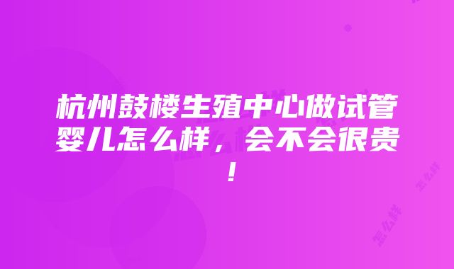 杭州鼓楼生殖中心做试管婴儿怎么样，会不会很贵！