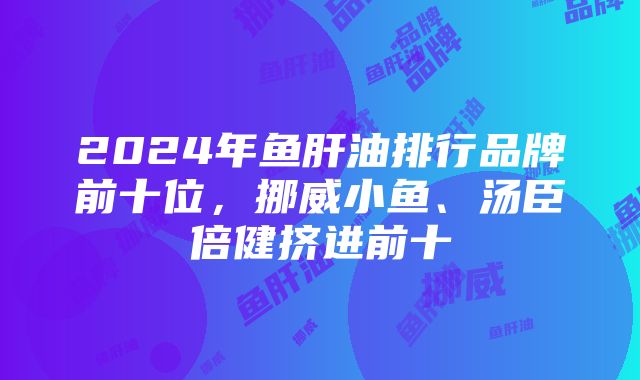 2024年鱼肝油排行品牌前十位，挪威小鱼、汤臣倍健挤进前十