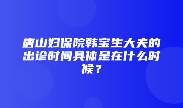 唐山妇保院韩宝生大夫的出诊时间具体是在什么时候？