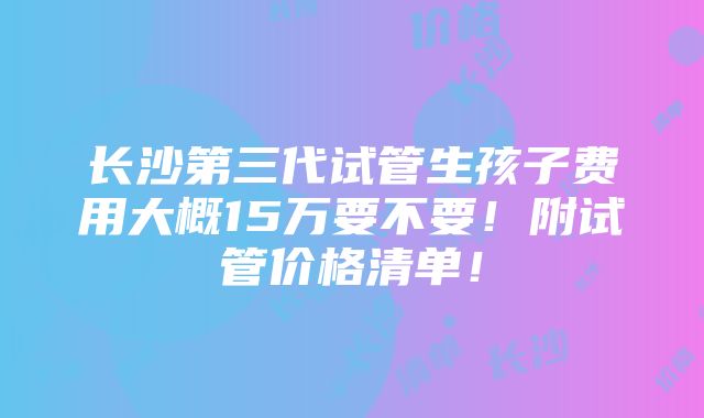 长沙第三代试管生孩子费用大概15万要不要！附试管价格清单！