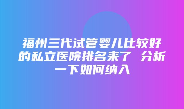 福州三代试管婴儿比较好的私立医院排名来了 分析一下如何纳入