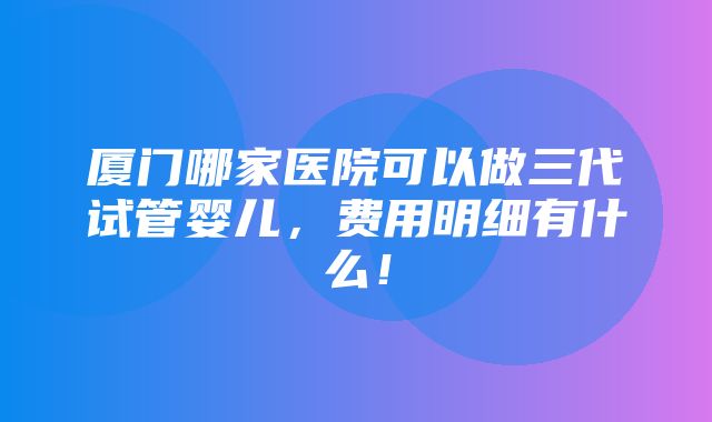 厦门哪家医院可以做三代试管婴儿，费用明细有什么！