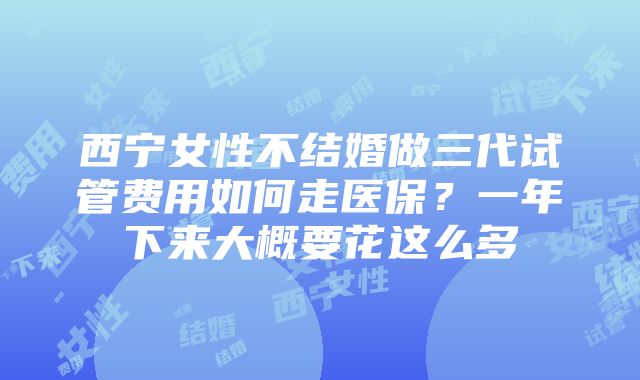 西宁女性不结婚做三代试管费用如何走医保？一年下来大概要花这么多