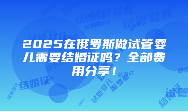 2025在俄罗斯做试管婴儿需要结婚证吗？全部费用分享！