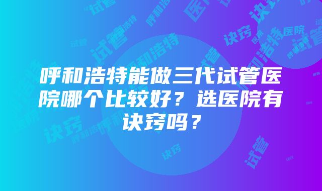 呼和浩特能做三代试管医院哪个比较好？选医院有诀窍吗？