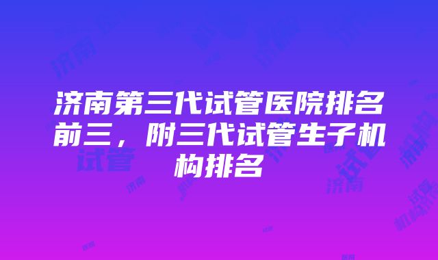 济南第三代试管医院排名前三，附三代试管生子机构排名