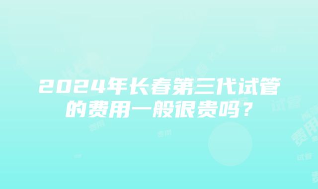 2024年长春第三代试管的费用一般很贵吗？