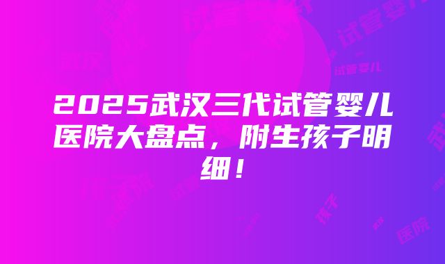 2025武汉三代试管婴儿医院大盘点，附生孩子明细！