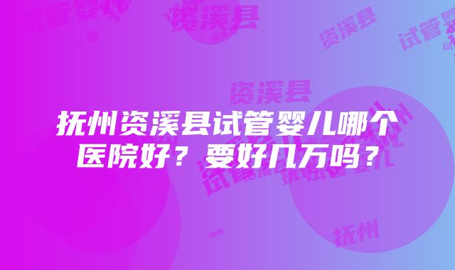 抚州资溪县试管婴儿哪个医院好？要好几万吗？