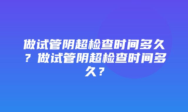 做试管阴超检查时间多久？做试管阴超检查时间多久？