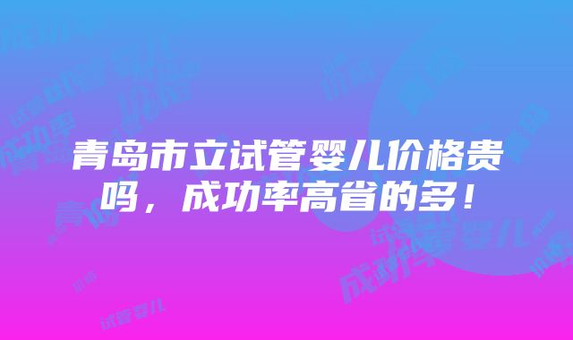 青岛市立试管婴儿价格贵吗，成功率高省的多！