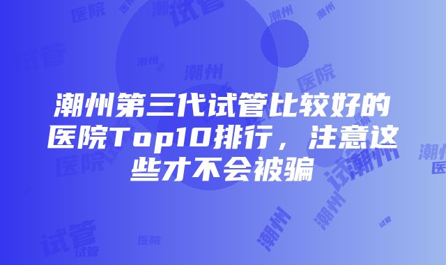 潮州第三代试管比较好的医院Top10排行，注意这些才不会被骗