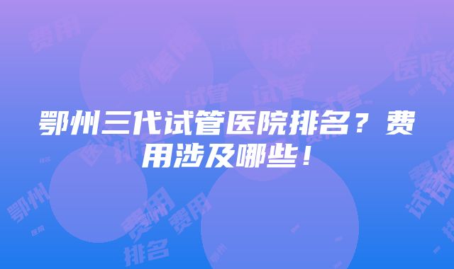 鄂州三代试管医院排名？费用涉及哪些！