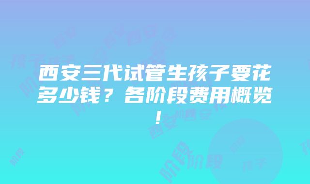 西安三代试管生孩子要花多少钱？各阶段费用概览！