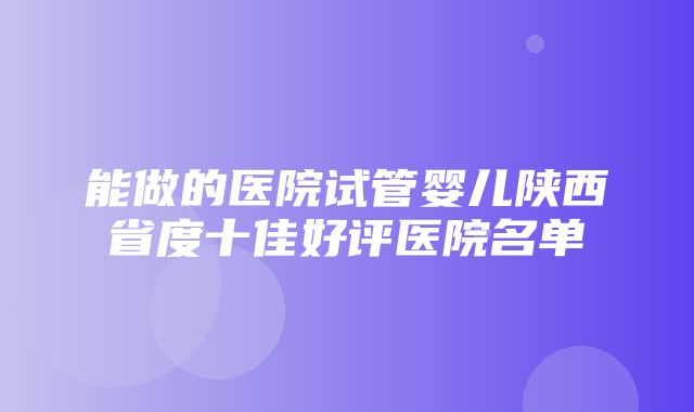 能做的医院试管婴儿陕西省度十佳好评医院名单