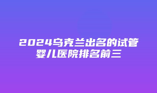 2024乌克兰出名的试管婴儿医院排名前三