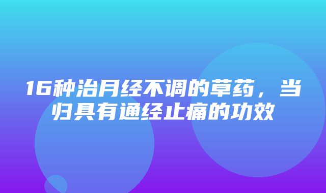 16种治月经不调的草药，当归具有通经止痛的功效