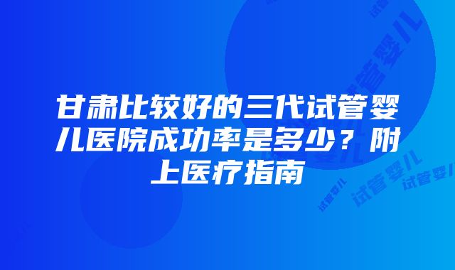 甘肃比较好的三代试管婴儿医院成功率是多少？附上医疗指南