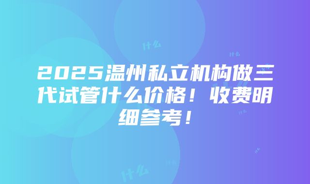 2025温州私立机构做三代试管什么价格！收费明细参考！