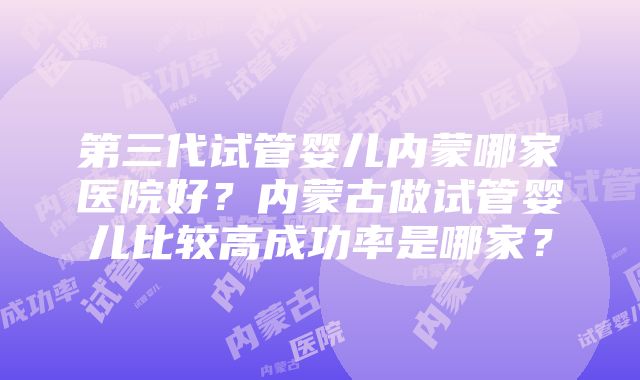 第三代试管婴儿内蒙哪家医院好？内蒙古做试管婴儿比较高成功率是哪家？