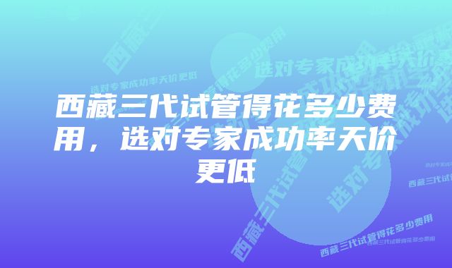 西藏三代试管得花多少费用，选对专家成功率天价更低