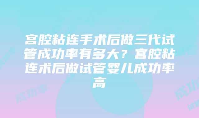 宫腔粘连手术后做三代试管成功率有多大？宫腔粘连术后做试管婴儿成功率高