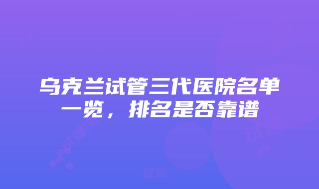 乌克兰试管三代医院名单一览，排名是否靠谱