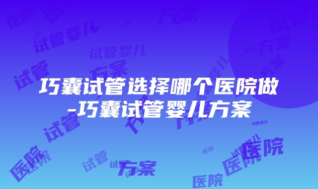 巧囊试管选择哪个医院做-巧囊试管婴儿方案