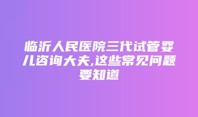 临沂人民医院三代试管婴儿咨询大夫,这些常见问题要知道