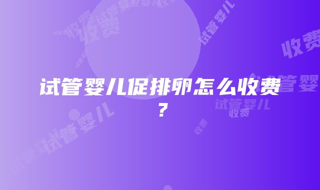 试管婴儿促排卵怎么收费？