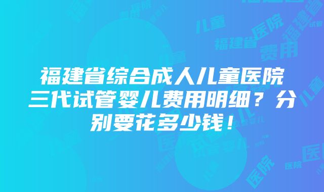 福建省综合成人儿童医院三代试管婴儿费用明细？分别要花多少钱！