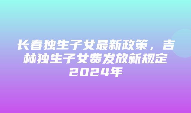 长春独生子女最新政策，吉林独生子女费发放新规定2024年